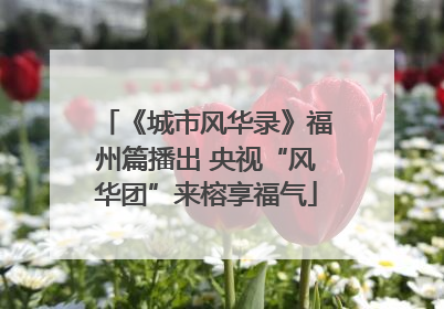 《城市风华录》福州篇播出 央视“风华团”来榕享福气