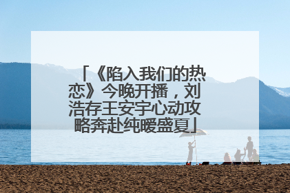 《陷入我们的热恋》今晚开播，刘浩存王安宇心动攻略奔赴纯暧盛夏