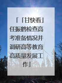 「甘快看」任振鹤检查高考准备情况并调研高等教育高质量发展工作