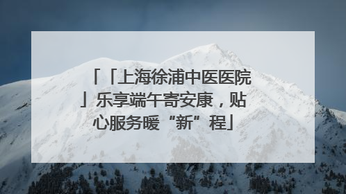 「上海徐浦中医医院」乐享端午寄安康，贴心服务暖“新”程