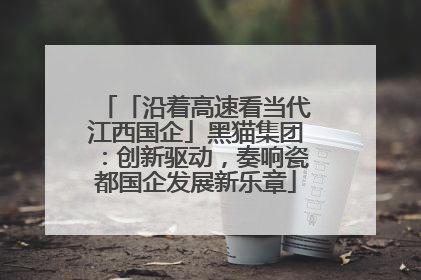 「沿着高速看当代江西国企」黑猫集团：创新驱动，奏响瓷都国企发展新乐章