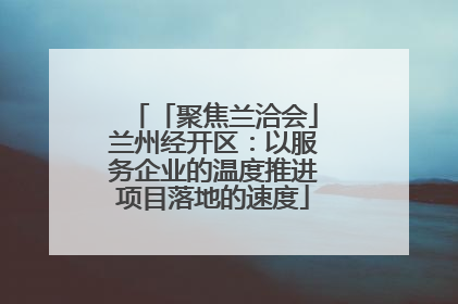 「聚焦兰洽会」兰州经开区：以服务企业的温度推进项目落地的速度