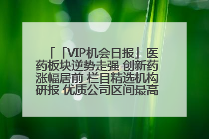 「VIP机会日报」医药板块逆势走强 创新药涨幅居前 栏目精选机构研报 优质公司区间最高涨34.9%