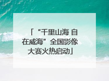“千里山海 自在威海”全国影像大赛火热启动