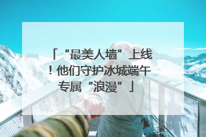 “最美人墙”上线！他们守护冰城端午专属“浪漫”
