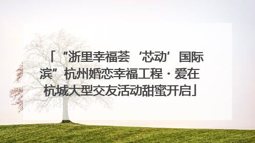 “浙里幸福荟‘芯动’国际滨”杭州婚恋幸福工程・爱在杭城大型交友活动甜蜜开启