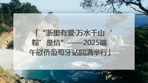 “浙里有爱·万水千山‘粽’是情”——2025端午慰侨葡萄牙站圆满举行
