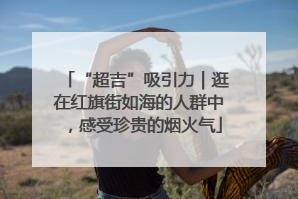 “超吉”吸引力｜逛在红旗街如海的人群中，感受珍贵的烟火气