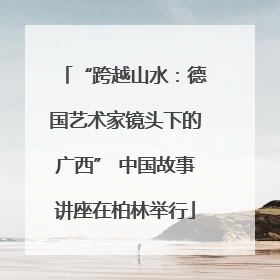 “跨越山水：德国艺术家镜头下的广西” 中国故事讲座在柏林举行