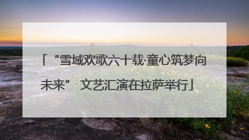 “雪域欢歌六十载·童心筑梦向未来” 文艺汇演在拉萨举行