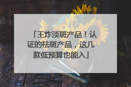 王炸淡斑产品！认证的祛斑产品，这几款低预算也能入