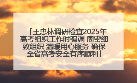 王忠林调研检查2025年高考组织工作时强调 周密细致组织 温暖用心服务 确保全省高考安全有序顺利