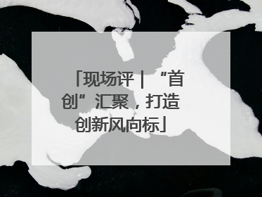 现场评｜“首创”汇聚，打造创新风向标