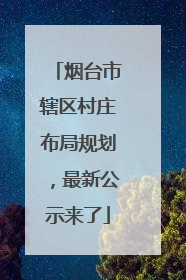 烟台市辖区村庄布局规划，最新公示来了