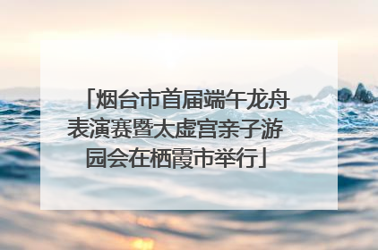 烟台市首届端午龙舟表演赛暨太虚宫亲子游园会在栖霞市举行