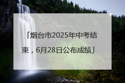 烟台市2025年中考结束，6月28日公布成绩