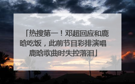 热搜第一！邓超回应和鹿晗吃饭，此前节目彩排演唱鹿晗歌曲时失控落泪