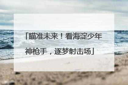 瞄准未来！看海淀少年神枪手，逐梦射击场