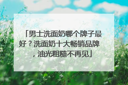 男士洗面奶哪个牌子最好？洗面奶十大畅销品牌，油光粗糙不再见