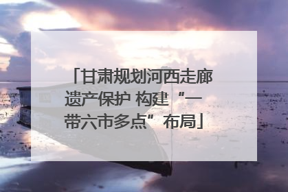 甘肃规划河西走廊遗产保护 构建“一带六市多点”布局