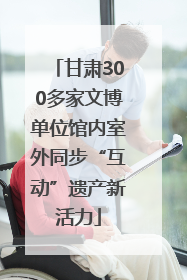 甘肃300多家文博单位馆内室外同步“互动”遗产新活力