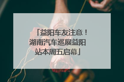 益阳车友注意！湖南汽车巡展益阳站本周五启幕