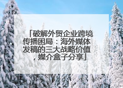 破解外贸企业跨境传播困局：海外媒体发稿的三大战略价值，媒介盒子分享