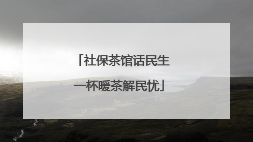 社保茶馆话民生 一杯暖茶解民忧