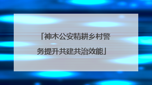 神木公安精耕乡村警务提升共建共治效能