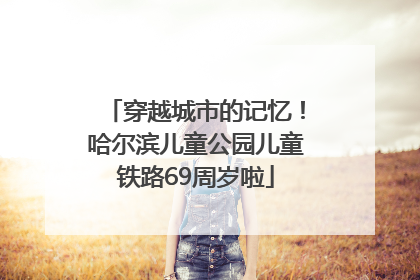 穿越城市的记忆！哈尔滨儿童公园儿童铁路69周岁啦