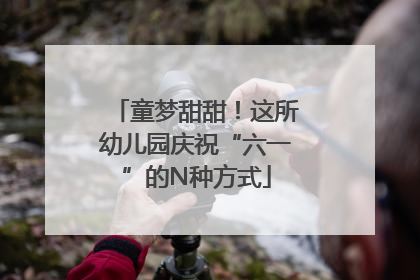 童梦甜甜！这所幼儿园庆祝“六一”的N种方式