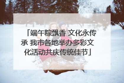 端午粽飘香 文化永传承 我市各地举办多彩文化活动共庆传统佳节