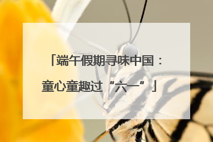 端午假期寻味中国：童心童趣过“六一”
