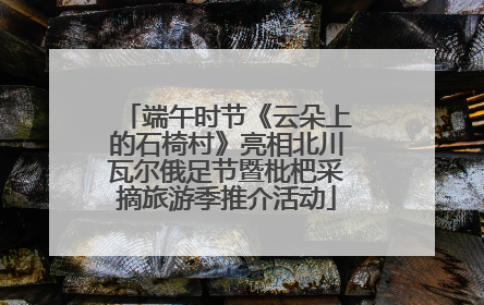 端午时节《云朵上的石椅村》亮相北川瓦尔俄足节暨枇杷采摘旅游季推介活动