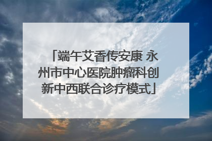 端午艾香传安康 永州市中心医院肿瘤科创新中西联合诊疗模式