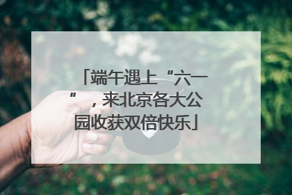 端午遇上“六一”，来北京各大公园收获双倍快乐