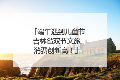 端午遇到儿童节 吉林省双节文旅消费创新高！