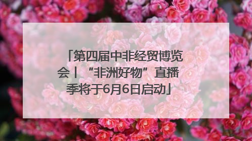 第四届中非经贸博览会丨“非洲好物”直播季将于6月6日启动