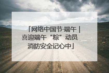 网络中国节·端午｜喜迎端午“粽”动员 消防安全记心中