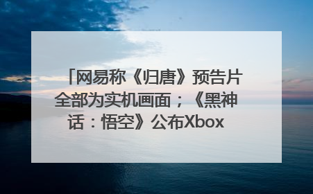 网易称《归唐》预告片全部为实机画面；《黑神话：悟空》公布Xbox版预购视频｜游戏早参