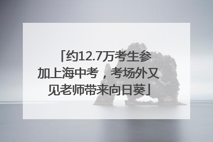 约12.7万考生参加上海中考，考场外又见老师带来向日葵