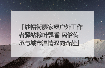 纱帽街廖家堡户外工作者驿站粽叶飘香 民俗传承与城市温情双向奔赴