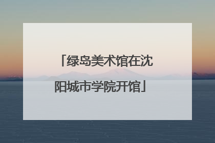 绿岛美术馆在沈阳城市学院开馆