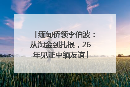缅甸侨领李伯波：从淘金到扎根，26年见证中缅友谊