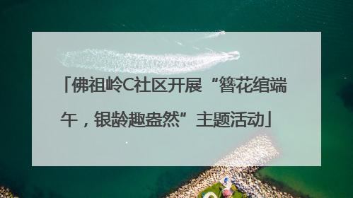 佛祖岭C社区开展“簪花绾端午，银龄趣盎然”主题活动