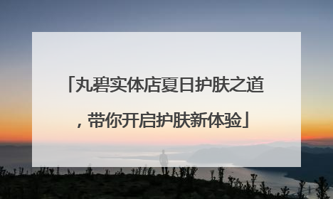 丸碧实体店夏日护肤之道，带你开启护肤新体验