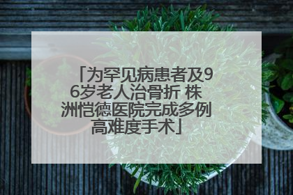 为罕见病患者及96岁老人治骨折 株洲恺德医院完成多例高难度手术