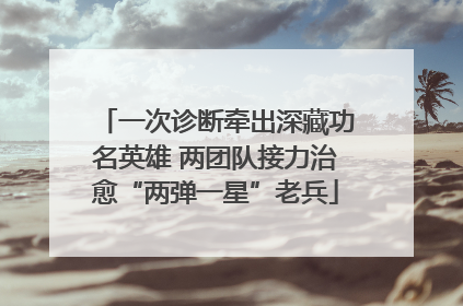 一次诊断牵出深藏功名英雄 两团队接力治愈“两弹一星”老兵