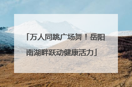万人同跳广场舞！岳阳南湖畔跃动健康活力