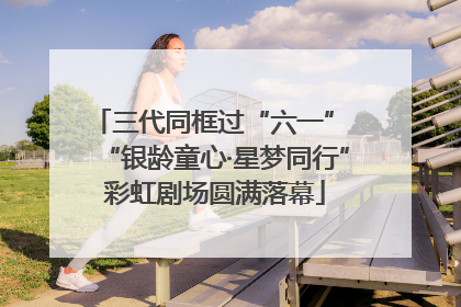 三代同框过“六一” “银龄童心·星梦同行”彩虹剧场圆满落幕